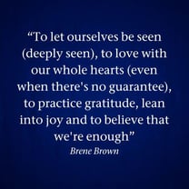 To let ourselves be seen (deeply seen), to love with our whole hearts (even when theres no guarantee), to practice gratitude, lean into joy and to believe that were enough